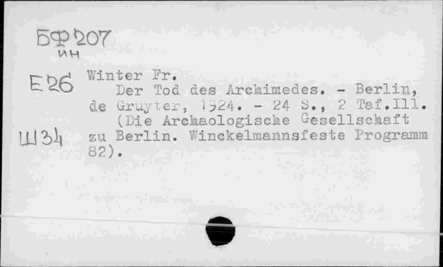 ﻿БФЪОТ
WH
Е&б
Ш2>1|
Winter Fr.
Der Tod des Archimedes. - Berlin, de Gruyter, і>24. - 24 S., 2 Taf.111.
(Die Archäologische Gesellschaft zu Berlin. Winckelmannsfeste Programm 82).